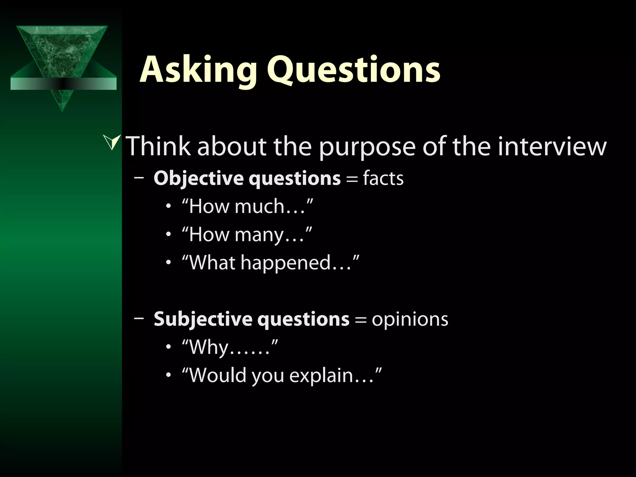 Asking Questions
 Think about the purpose of the interview
  – Objective questions = facts
     • “How much…”
     • “How many…”
     • “What happened…”

  – Subjective questions = opinions
     • “Why……”
     • “Would you explain…”
 