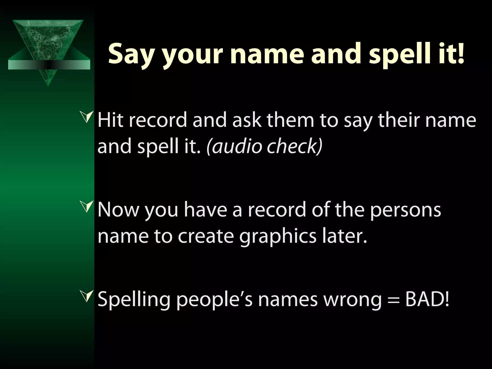 Say your name and spell it!

 Hit record and ask them to say their name
 and spell it. (audio check)

 Now you have a record of the persons
 name to create graphics later.

 Spelling people’s names wrong = BAD!
 