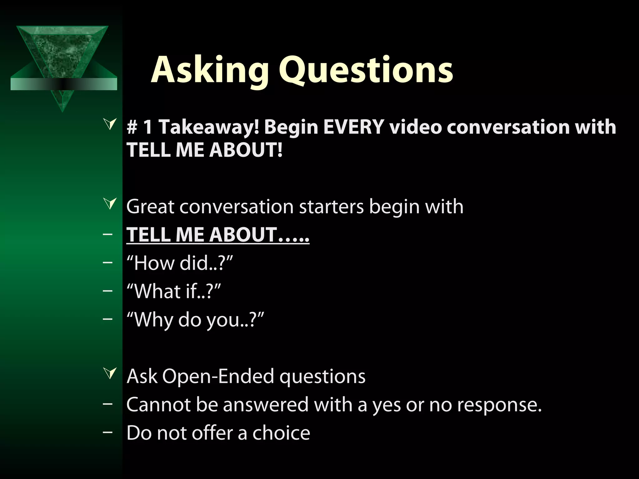 Asking Questions
 # 1 Takeaway! Begin EVERY video conversation with
    TELL ME ABOUT!

 Great conversation starters begin with
–   TELL ME ABOUT…..
–   “How did..?”
–   “What if..?”
–   “Why do you..?”

 Ask Open-Ended questions
–   Cannot be answered with a yes or no response.
–   Do not offer a choice
 