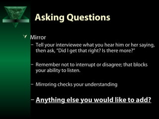 Asking Questions
 Mirror
  – Tell your interviewee what you hear him or her saying,
    then ask, “Did I get that right? Is there more?”

   – Remember not to interrupt or disagree; that blocks
     your ability to listen.

   – Mirroring checks your understanding


   – Anything else you would like to add?
 