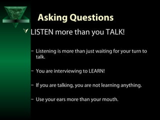 Asking Questions
 LISTEN more than you TALK!

  – Listening is more than just waiting for your turn to
    talk.

  – You are interviewing to LEARN!

  – If you are talking, you are not learning anything.

  – Use your ears more than your mouth.
 