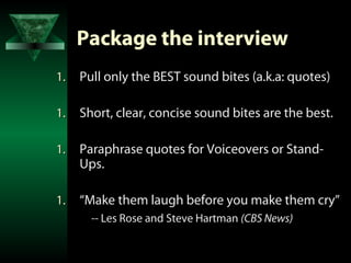 Package the interview
1.   Pull only the BEST sound bites (a.k.a: quotes)

1.   Short, clear, concise sound bites are the best.

1.   Paraphrase quotes for Voiceovers or Stand-
     Ups.

1.   “Make them laugh before you make them cry”
       -- Les Rose and Steve Hartman (CBS News)
 