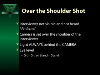 Over the Shoulder Shot
 Interviewer not visible and not heard
  *Preferred
 Camera is set over the shoulder of the
  interviewer
 Light ALWAYS behind the CAMERA
 Eye level
   – Sit = Sit or Stand = Stand
 