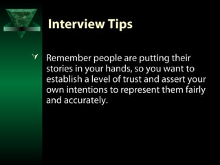 Interview Tips

 Remember people are putting their
   stories in your hands, so you want to
   establish a level of trust and assert your
   own intentions to represent them fairly
   and accurately.
 