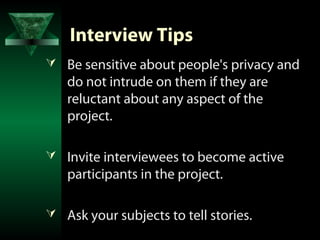 Interview Tips
 Be sensitive about people's privacy and
   do not intrude on them if they are
   reluctant about any aspect of the
   project.

 Invite interviewees to become active
   participants in the project.

 Ask your subjects to tell stories.
 