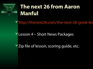 The next 26 from Aaron
   Manful
 http://thenext26.com/the-next-26-great-les


 Lesson 4 – Short News Packages


 Zip file of lesson, scoring guide, etc.
 