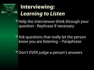 Interviewing:
   Learning to Listen
 Help the interviewee think through your
  question - Rephrase if necessary

 Ask questions that really let the person
  know you are listening – Paraphrase

 Don’t EVER judge a person’s answers
 