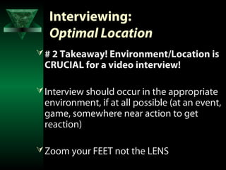 Interviewing:
   Optimal Location
 # 2 Takeaway! Environment/Location is
 CRUCIAL for a video interview!

 Interview should occur in the appropriate
 environment, if at all possible (at an event,
 game, somewhere near action to get
 reaction)

 Zoom your FEET not the LENS
 