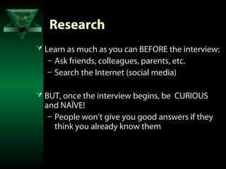 Research
 Learn as much as you can BEFORE the interview:
  – Ask friends, colleagues, parents, etc.
  – Search the Internet (social media)

 BUT, once the interview begins, be CURIOUS
  and NAÏVE!
   – People won’t give you good answers if they
     think you already know them
 