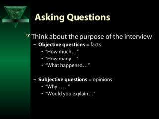 Asking Questions
 Think about the purpose of the interview
  – Objective questions = facts
     • “How much…”
     • “How many…”
     • “What happened…”

  – Subjective questions = opinions
     • “Why……”
     • “Would you explain…”
 