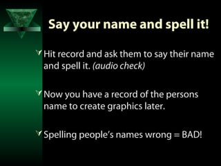 Say your name and spell it!

 Hit record and ask them to say their name
 and spell it. (audio check)

 Now you have a record of the persons
 name to create graphics later.

 Spelling people’s names wrong = BAD!
 