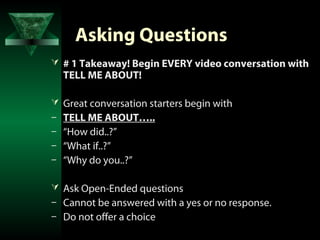 Asking Questions
 # 1 Takeaway! Begin EVERY video conversation with
    TELL ME ABOUT!

 Great conversation starters begin with
–   TELL ME ABOUT…..
–   “How did..?”
–   “What if..?”
–   “Why do you..?”

 Ask Open-Ended questions
–   Cannot be answered with a yes or no response.
–   Do not offer a choice
 