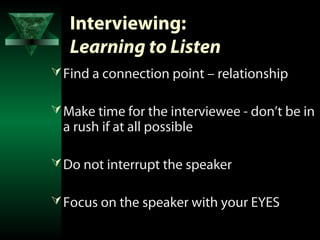 Interviewing:
   Learning to Listen
 Find a connection point – relationship

 Make time for the interviewee - don’t be in
  a rush if at all possible

 Do not interrupt the speaker

 Focus on the speaker with your EYES
 
