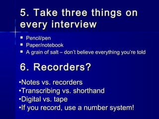 5. Take three things on5. Take three things on
every interviewevery interview
 Pencil/penPencil/pen
 Paper/notebookPaper/notebook
 A grain of salt – donA grain of salt – don’t believe everything you’re told’t believe everything you’re told
6. Recorders?6. Recorders?
•Notes vs. recordersNotes vs. recorders
•Transcribing vs. shorthandTranscribing vs. shorthand
•Digital vs. tapeDigital vs. tape
•If you record, use a number system!If you record, use a number system!
 