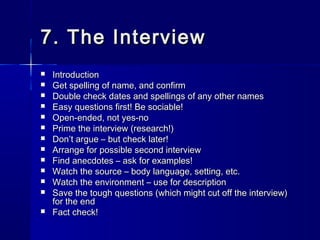 7. The Interview7. The Interview
 IntroductionIntroduction
 Get spelling of name, and confirmGet spelling of name, and confirm
 Double check dates and spellings of any other namesDouble check dates and spellings of any other names
 Easy questions first! Be sociable!Easy questions first! Be sociable!
 Open-ended, not yes-noOpen-ended, not yes-no
 Prime the interview (research!)Prime the interview (research!)
 DonDon’t argue – but check later!’t argue – but check later!
 Arrange for possible second interviewArrange for possible second interview
 Find anecdotes – ask for examples!Find anecdotes – ask for examples!
 Watch the source – body language, setting, etc.Watch the source – body language, setting, etc.
 Watch the environment – use for descriptionWatch the environment – use for description
 Save the tough questions (which might cut off the interview)Save the tough questions (which might cut off the interview)
for the endfor the end
 Fact check!Fact check!
 