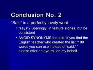 Conclusion No. 2Conclusion No. 2
““Said” is a perfectly lovely wordSaid” is a perfectly lovely word
• ““says”? Sparingly, in feature stories, but besays”? Sparingly, in feature stories, but be
consistentconsistent
• AVOID SYNONYMS for said. If you find theAVOID SYNONYMS for said. If you find the
English teacher who created the list “100English teacher who created the list “100
words you can use instead of ‘said,’ ”words you can use instead of ‘said,’ ”
please offer an eye-roll on my behalfplease offer an eye-roll on my behalf
 