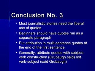 Conclusion No. 3Conclusion No. 3
• Most journalistic stories need the liberalMost journalistic stories need the liberal
use of quotesuse of quotes
• Beginners should have quotes run as aBeginners should have quotes run as a
separate paragraphseparate paragraph
• Put attribution in multi-sentence quotes atPut attribution in multi-sentence quotes at
the end of the first sentencethe end of the first sentence
• Generally, attribute quotes with subject-Generally, attribute quotes with subject-
verb construction (Grubaugh said) notverb construction (Grubaugh said) not
verb-subject (said Grubaugh)verb-subject (said Grubaugh)
 