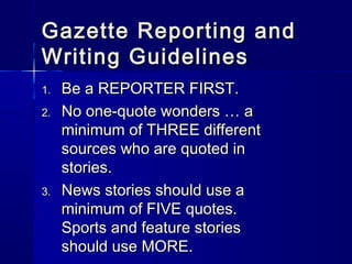 Gazette Reporting andGazette Reporting and
Writing GuidelinesWriting Guidelines
1.1. Be a REPORTER FIRST.Be a REPORTER FIRST.
2.2. No one-quote wonders … aNo one-quote wonders … a
minimum of THREE differentminimum of THREE different
sources who are quoted insources who are quoted in
stories.stories.
3.3. News stories should use aNews stories should use a
minimum of FIVE quotes.minimum of FIVE quotes.
Sports and feature storiesSports and feature stories
should use MORE.should use MORE.
 