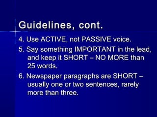 Guidelines, cont.Guidelines, cont.
4. Use ACTIVE, not PASSIVE voice.4. Use ACTIVE, not PASSIVE voice.
5. Say something IMPORTANT in the lead,5. Say something IMPORTANT in the lead,
and keep it SHORT – NO MORE thanand keep it SHORT – NO MORE than
25 words.25 words.
6. Newspaper paragraphs are SHORT –6. Newspaper paragraphs are SHORT –
usually one or two sentences, rarelyusually one or two sentences, rarely
more than three.more than three.
 