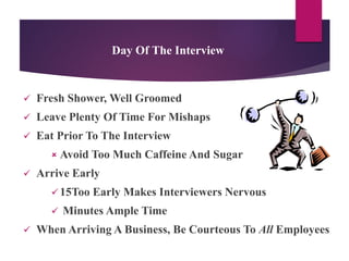 Day Of The Interview
 Fresh Shower, Well Groomed
 Leave Plenty Of Time For Mishaps
 Eat Prior To The Interview
 Avoid Too Much Caffeine And Sugar
 Arrive Early
 15Too Early Makes Interviewers Nervous
 Minutes Ample Time
 When Arriving A Business, Be Courteous To All Employees
 
