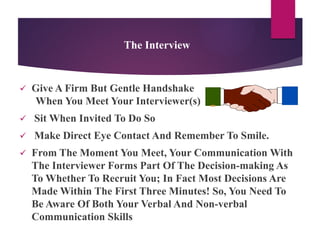 The Interview
 Give A Firm But Gentle Handshake
When You Meet Your Interviewer(s)
 Sit When Invited To Do So
 Make Direct Eye Contact And Remember To Smile.
 From The Moment You Meet, Your Communication With
The Interviewer Forms Part Of The Decision-making As
To Whether To Recruit You; In Fact Most Decisions Are
Made Within The First Three Minutes! So, You Need To
Be Aware Of Both Your Verbal And Non-verbal
Communication Skills
 