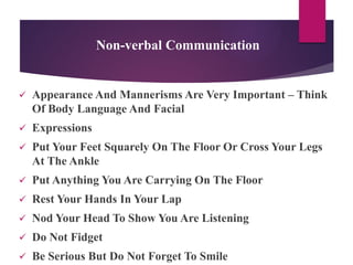 Non-verbal Communication
 Appearance And Mannerisms Are Very Important – Think
Of Body Language And Facial
 Expressions
 Put Your Feet Squarely On The Floor Or Cross Your Legs
At The Ankle
 Put Anything You Are Carrying On The Floor
 Rest Your Hands In Your Lap
 Nod Your Head To Show You Are Listening
 Do Not Fidget
 Be Serious But Do Not Forget To Smile
 