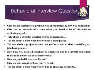 Behavioral Interview Questions
 Give me an example of a problem you encountered & how you handled it?
 Give me an example of a time when you faced a lot of obstacles to
achieving a goal…
 Talk about a stressful situation you’ve experienced…
 Tell me about a time when you’ve been a team player..
 Tell me about a project or role that you’ve taken on that is outside your
job description….
 How have you handled situations in which you had to deal with something
that you're not totally comfortable with?
 How do you build your confidence?
 Give me an example of how you’ve failed…
 Tell me about a time when you’ve had to challenge authority...
 