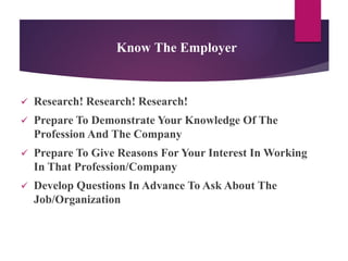Know The Employer
 Research! Research! Research!
 Prepare To Demonstrate Your Knowledge Of The
Profession And The Company
 Prepare To Give Reasons For Your Interest In Working
In That Profession/Company
 Develop Questions In Advance To Ask About The
Job/Organization
 