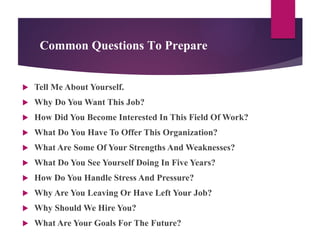 Common Questions To Prepare
 Tell Me About Yourself.
 Why Do You Want This Job?
 How Did You Become Interested In This Field Of Work?
 What Do You Have To Offer This Organization?
 What Are Some Of Your Strengths And Weaknesses?
 What Do You See Yourself Doing In Five Years?
 How Do You Handle Stress And Pressure?
 Why Are You Leaving Or Have Left Your Job?
 Why Should We Hire You?
 What Are Your Goals For The Future?
 