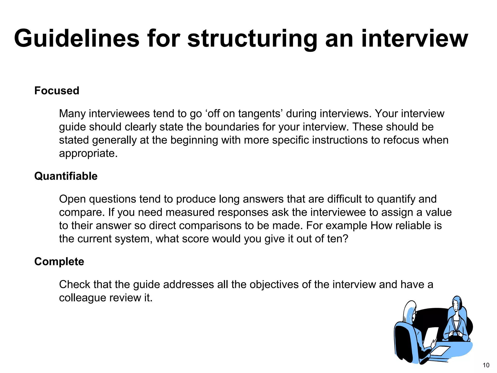10
Focused
Many interviewees tend to go ‘off on tangents’ during interviews. Your interview
guide should clearly state the boundaries for your interview. These should be
stated generally at the beginning with more specific instructions to refocus when
appropriate.
Quantifiable
Open questions tend to produce long answers that are difficult to quantify and
compare. If you need measured responses ask the interviewee to assign a value
to their answer so direct comparisons to be made. For example How reliable is
the current system, what score would you give it out of ten?
Complete
Check that the guide addresses all the objectives of the interview and have a
colleague review it.
Guidelines for structuring an interview
 