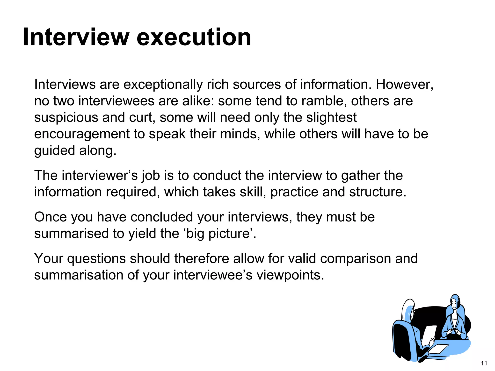 11
Interview execution
Interviews are exceptionally rich sources of information. However,
no two interviewees are alike: some tend to ramble, others are
suspicious and curt, some will need only the slightest
encouragement to speak their minds, while others will have to be
guided along.
The interviewer’s job is to conduct the interview to gather the
information required, which takes skill, practice and structure.
Once you have concluded your interviews, they must be
summarised to yield the ‘big picture’.
Your questions should therefore allow for valid comparison and
summarisation of your interviewee’s viewpoints.
 
