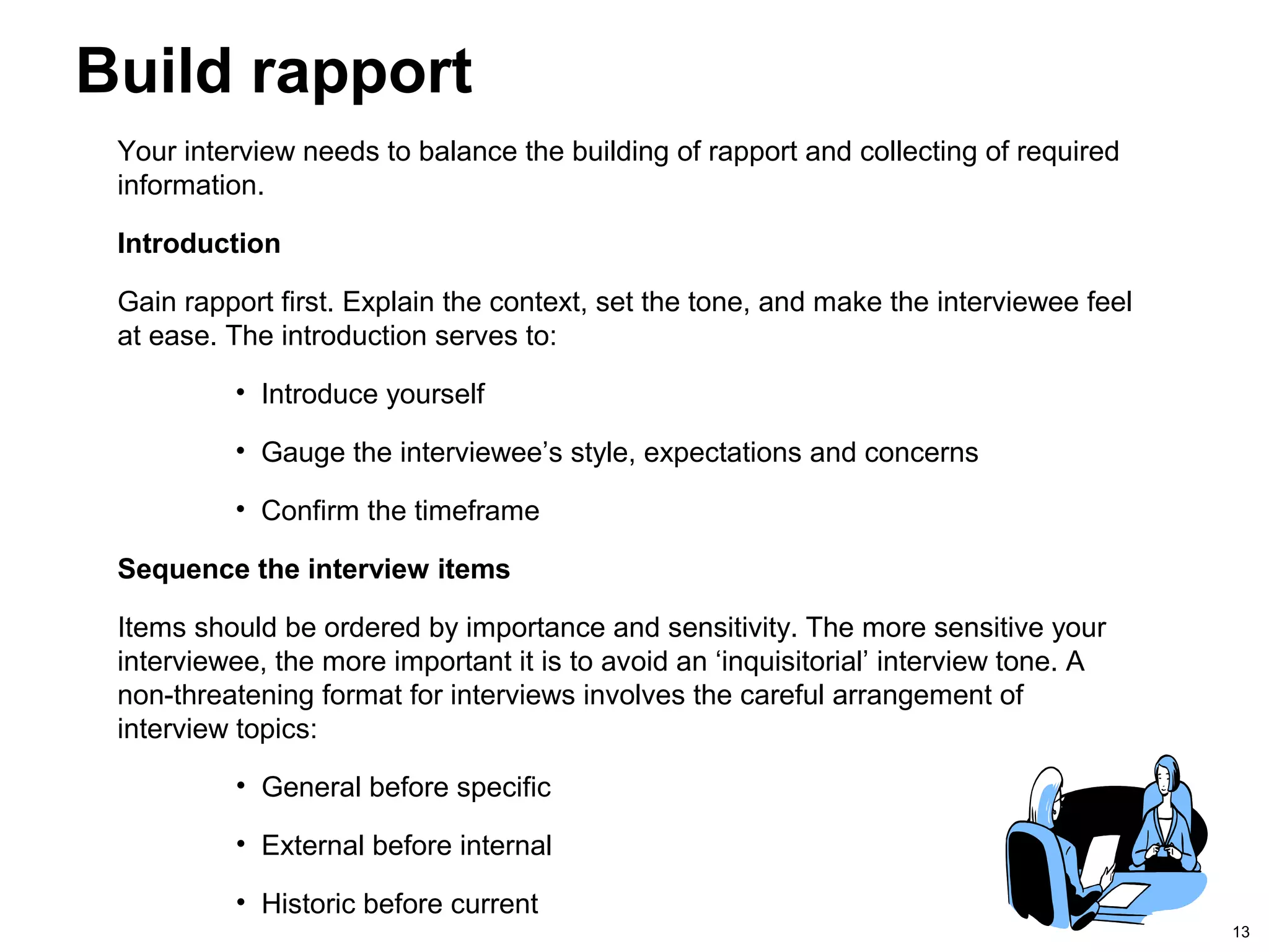 13
Build rapport
Your interview needs to balance the building of rapport and collecting of required
information.
Introduction
Gain rapport first. Explain the context, set the tone, and make the interviewee feel
at ease. The introduction serves to:
• Introduce yourself
• Gauge the interviewee’s style, expectations and concerns
• Confirm the timeframe
Sequence the interview items
Items should be ordered by importance and sensitivity. The more sensitive your
interviewee, the more important it is to avoid an ‘inquisitorial’ interview tone. A
non-threatening format for interviews involves the careful arrangement of
interview topics:
• General before specific
• External before internal
• Historic before current
 