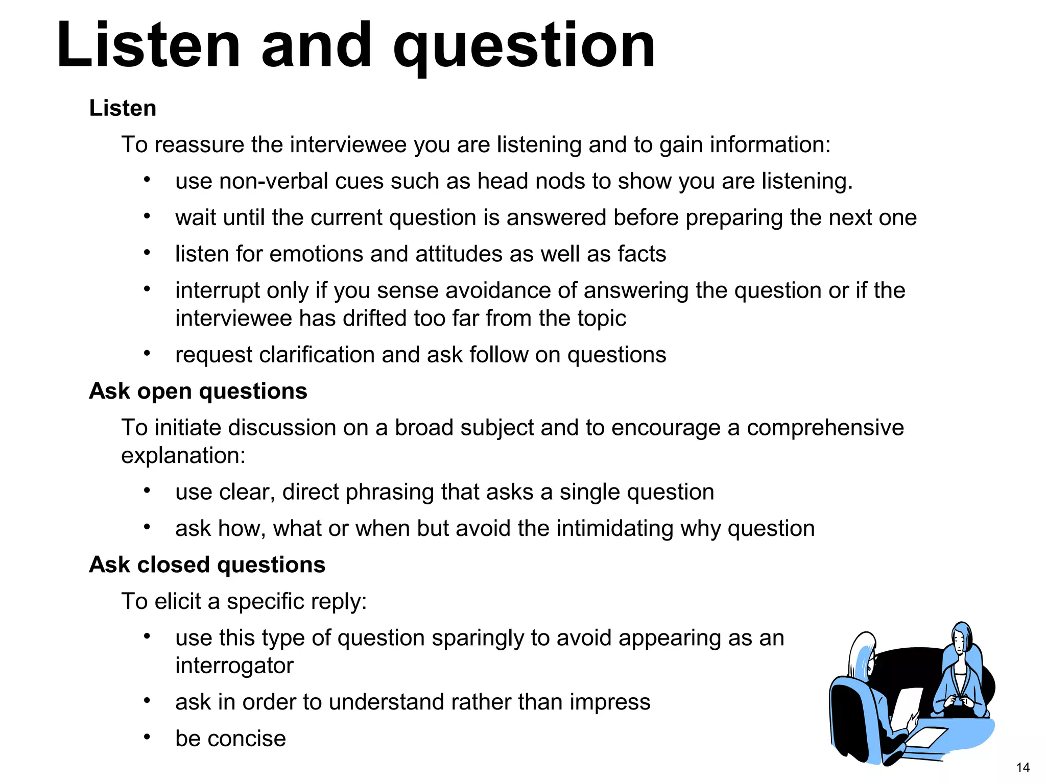 14
Listen and question
Listen
To reassure the interviewee you are listening and to gain information:
• use non-verbal cues such as head nods to show you are listening.
• wait until the current question is answered before preparing the next one
• listen for emotions and attitudes as well as facts
• interrupt only if you sense avoidance of answering the question or if the
interviewee has drifted too far from the topic
• request clarification and ask follow on questions
Ask open questions
To initiate discussion on a broad subject and to encourage a comprehensive
explanation:
• use clear, direct phrasing that asks a single question
• ask how, what or when but avoid the intimidating why question
Ask closed questions
To elicit a specific reply:
• use this type of question sparingly to avoid appearing as an
interrogator
• ask in order to understand rather than impress
• be concise
 