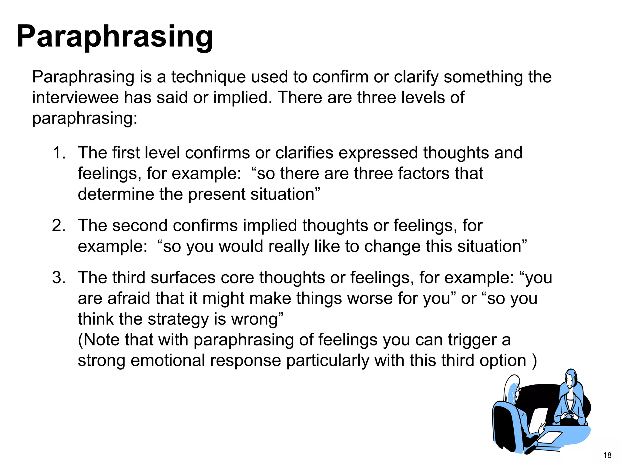 18
Paraphrasing
Paraphrasing is a technique used to confirm or clarify something the
interviewee has said or implied. There are three levels of
paraphrasing:
1. The first level confirms or clarifies expressed thoughts and
feelings, for example: “so there are three factors that
determine the present situation”
2. The second confirms implied thoughts or feelings, for
example: “so you would really like to change this situation”
3. The third surfaces core thoughts or feelings, for example: “you
are afraid that it might make things worse for you” or “so you
think the strategy is wrong”
(Note that with paraphrasing of feelings you can trigger a
strong emotional response particularly with this third option )
 