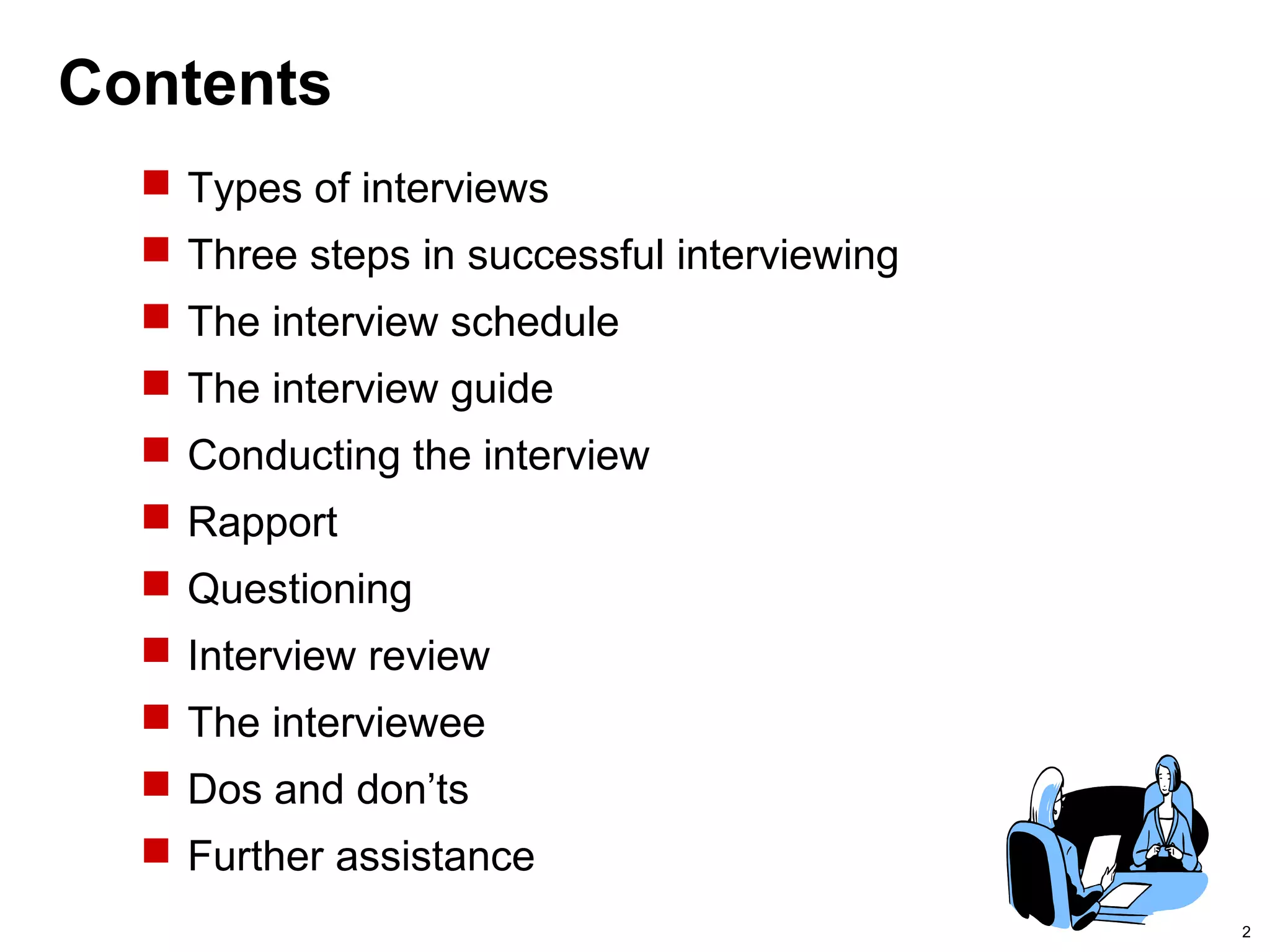 2
Contents
 Types of interviews
 Three steps in successful interviewing
 The interview schedule
 The interview guide
 Conducting the interview
 Rapport
 Questioning
 Interview review
 The interviewee
 Dos and don’ts
 Further assistance
 