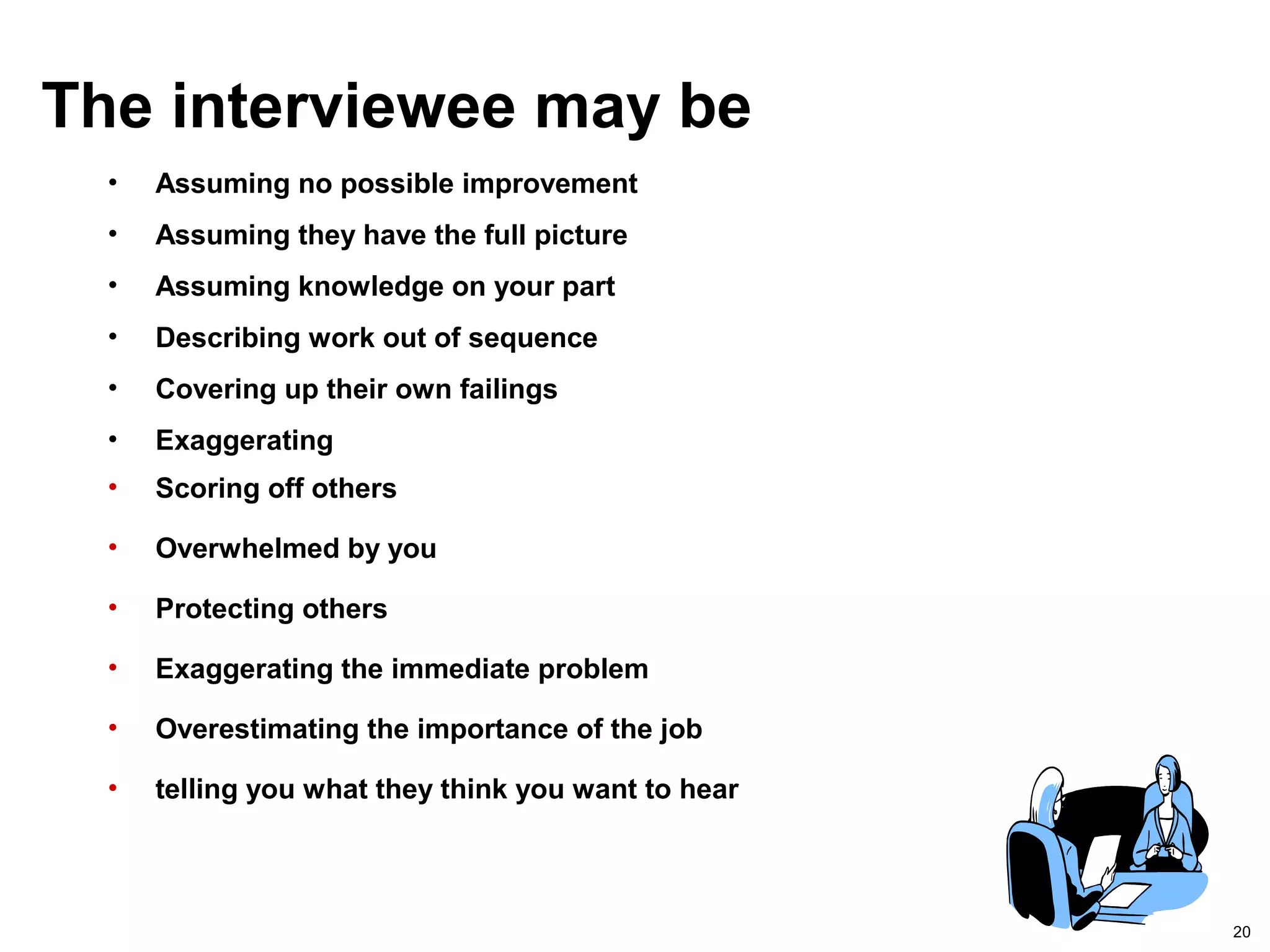 20
The interviewee may be
• Assuming no possible improvement
• Assuming they have the full picture
• Assuming knowledge on your part
• Describing work out of sequence
• Covering up their own failings
• Exaggerating
• Scoring off others
• Overwhelmed by you
• Protecting others
• Exaggerating the immediate problem
• Overestimating the importance of the job
• telling you what they think you want to hear
 