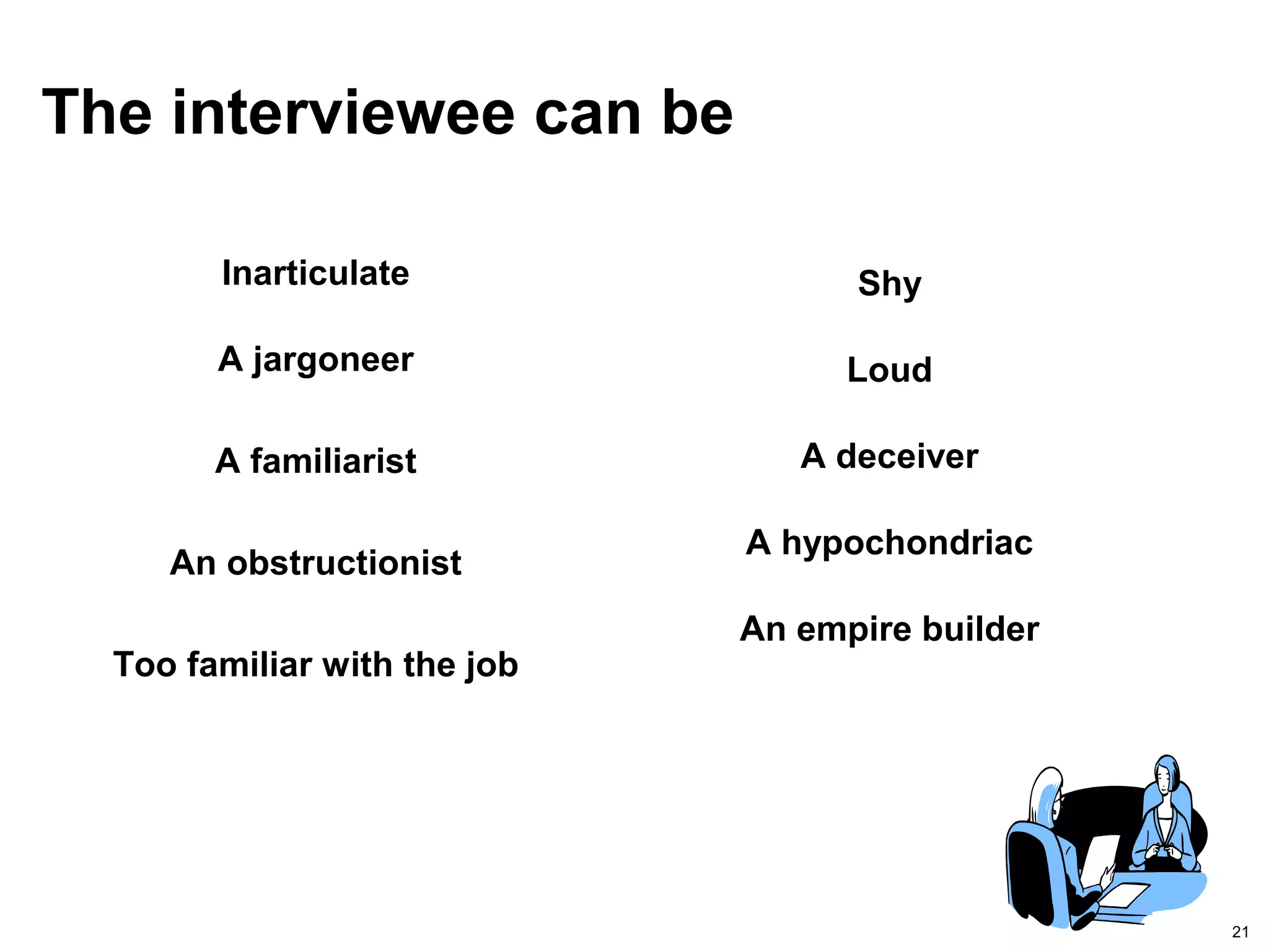 21
The interviewee can be
Inarticulate
A jargoneer
A familiarist
An obstructionist
Too familiar with the job
Shy
Loud
A deceiver
A hypochondriac
An empire builder
 