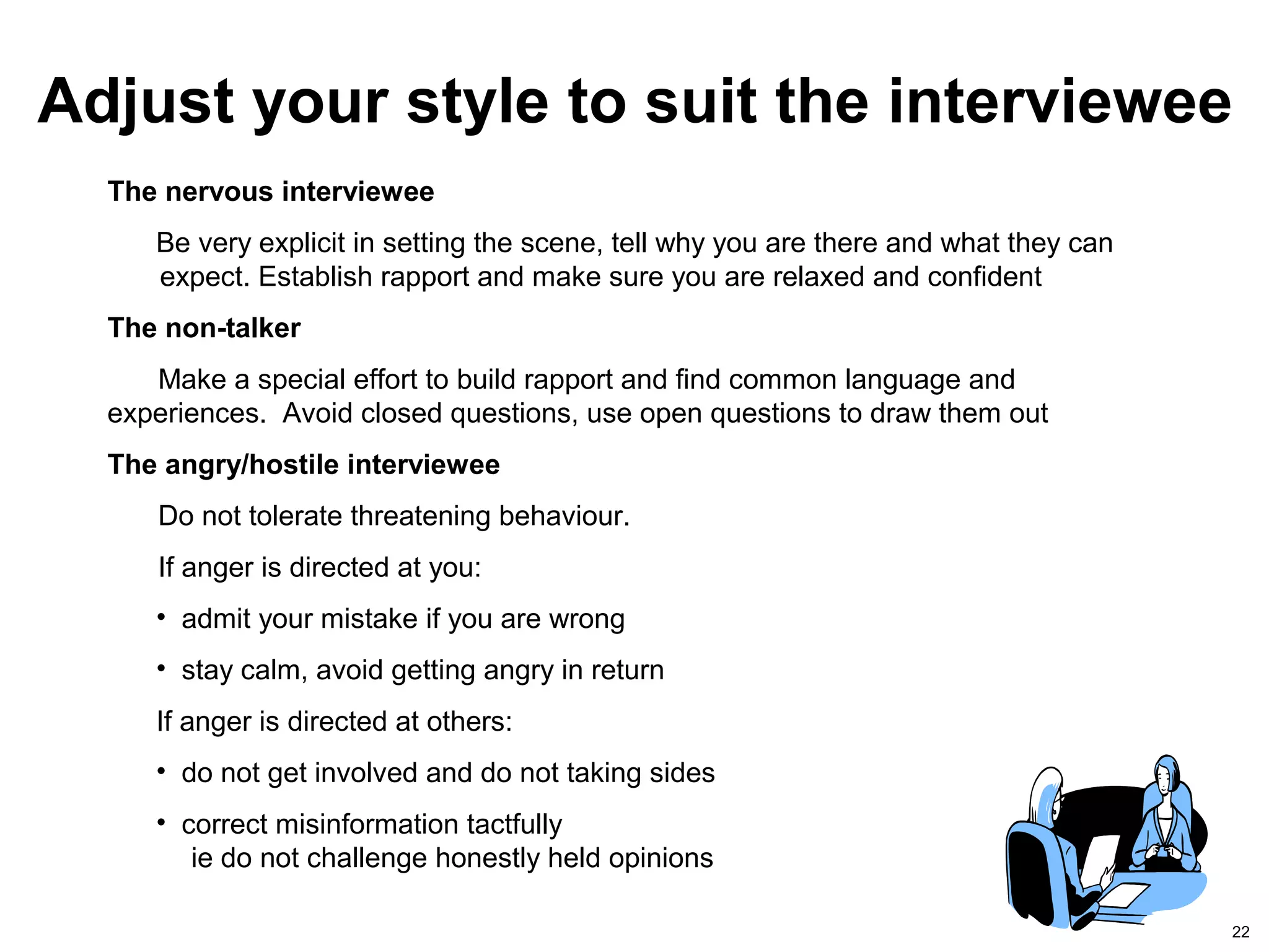 22
The nervous interviewee
Be very explicit in setting the scene, tell why you are there and what they can
expect. Establish rapport and make sure you are relaxed and confident
The non-talker
Make a special effort to build rapport and find common language and
experiences. Avoid closed questions, use open questions to draw them out
The angry/hostile interviewee
Do not tolerate threatening behaviour.
If anger is directed at you:
• admit your mistake if you are wrong
• stay calm, avoid getting angry in return
If anger is directed at others:
• do not get involved and do not taking sides
• correct misinformation tactfully
ie do not challenge honestly held opinions
Adjust your style to suit the interviewee
 