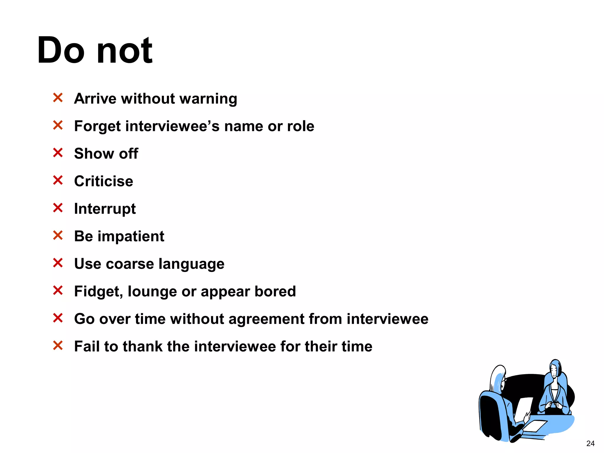 24
Do not
× Arrive without warning
× Forget interviewee’s name or role
× Show off
× Criticise
× Interrupt
× Be impatient
× Use coarse language
× Fidget, lounge or appear bored
× Go over time without agreement from interviewee
× Fail to thank the interviewee for their time
 