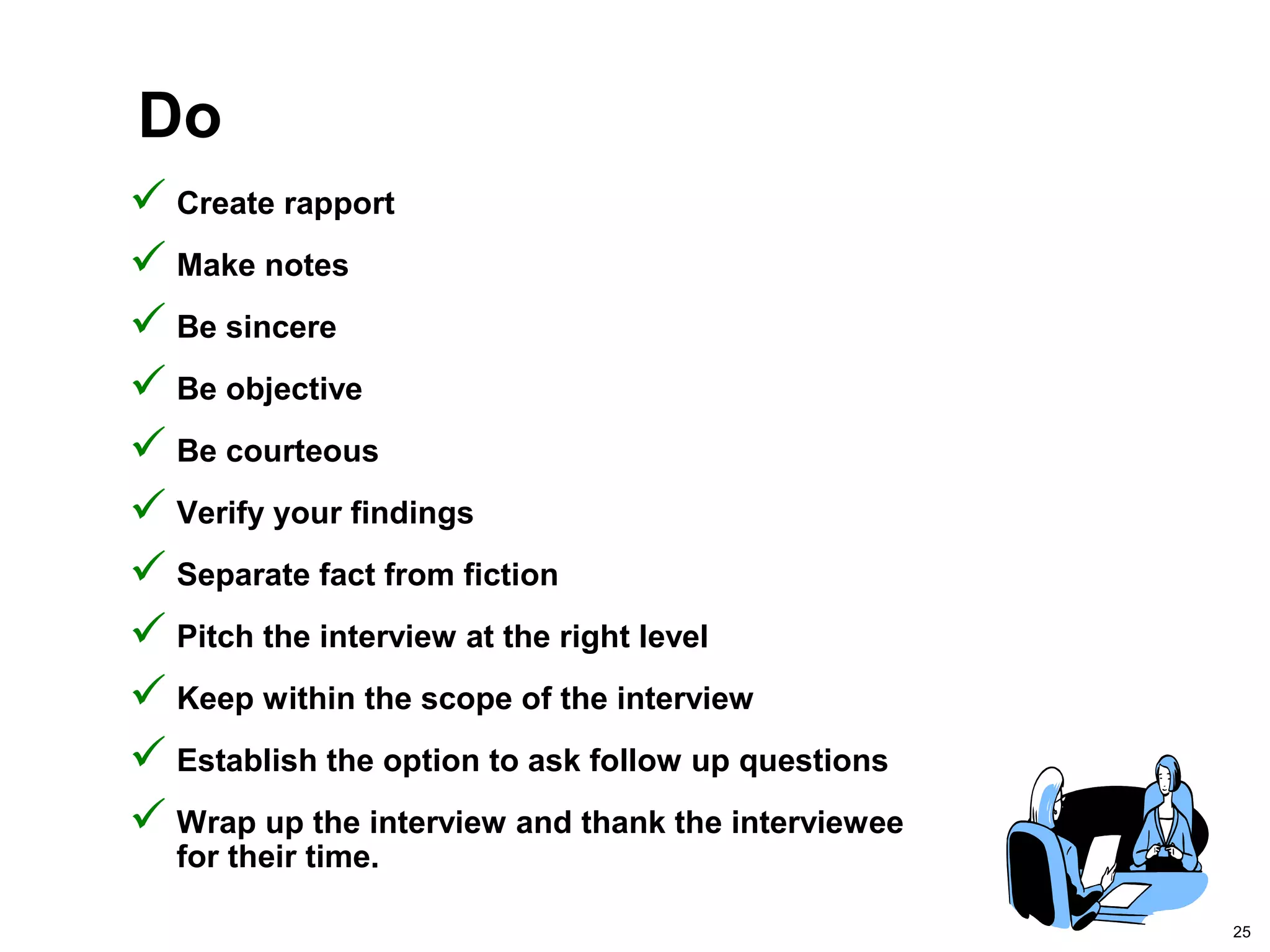 25
Do
 Create rapport
 Make notes
 Be sincere
 Be objective
 Be courteous
 Verify your findings
 Separate fact from fiction
 Pitch the interview at the right level
 Keep within the scope of the interview
 Establish the option to ask follow up questions
 Wrap up the interview and thank the interviewee
for their time.
 