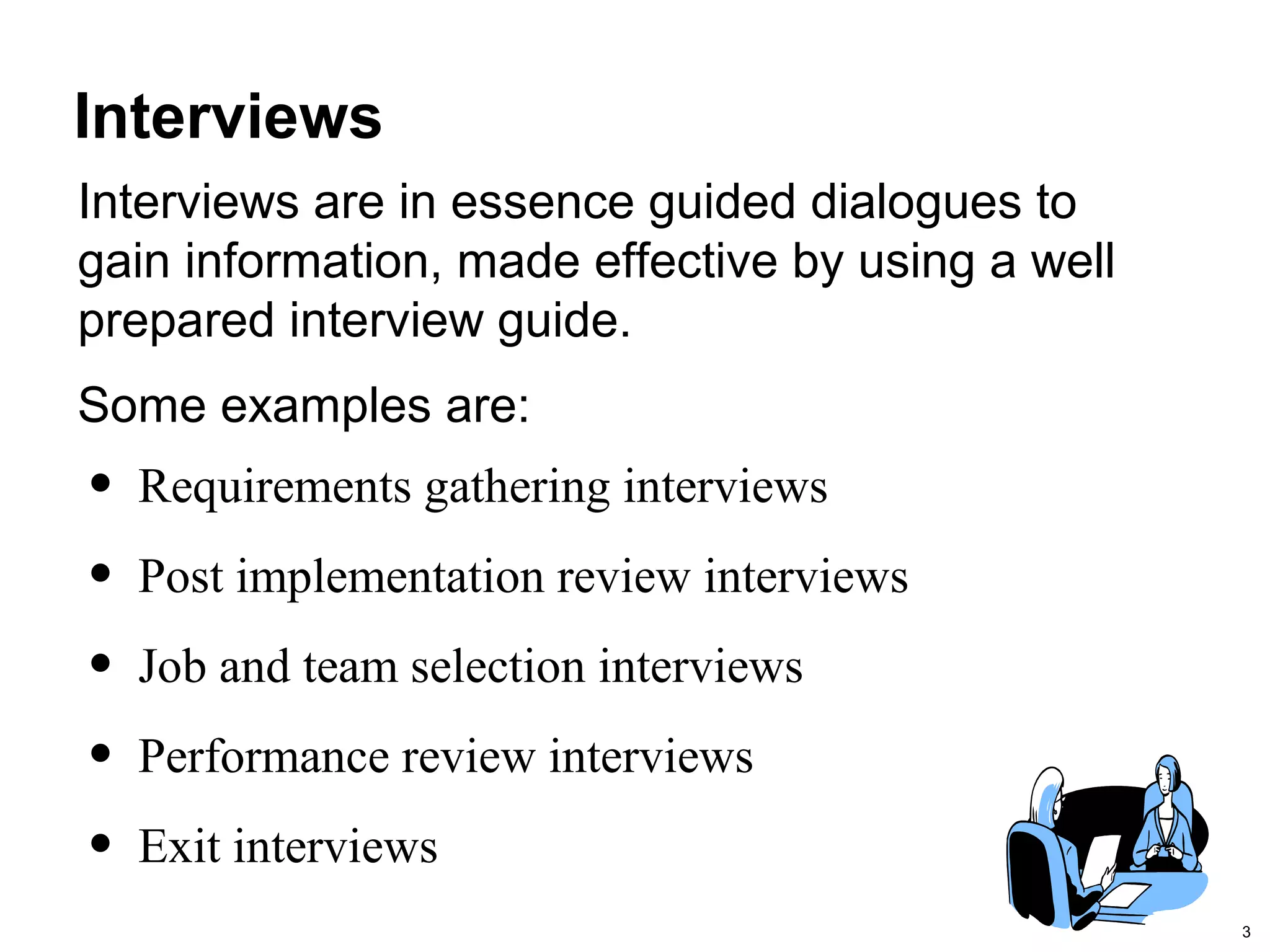 3
Interviews
Some examples are:
• Requirements gathering interviews
• Post implementation review interviews
• Job and team selection interviews
• Performance review interviews
• Exit interviews
Interviews are in essence guided dialogues to
gain information, made effective by using a well
prepared interview guide.
 