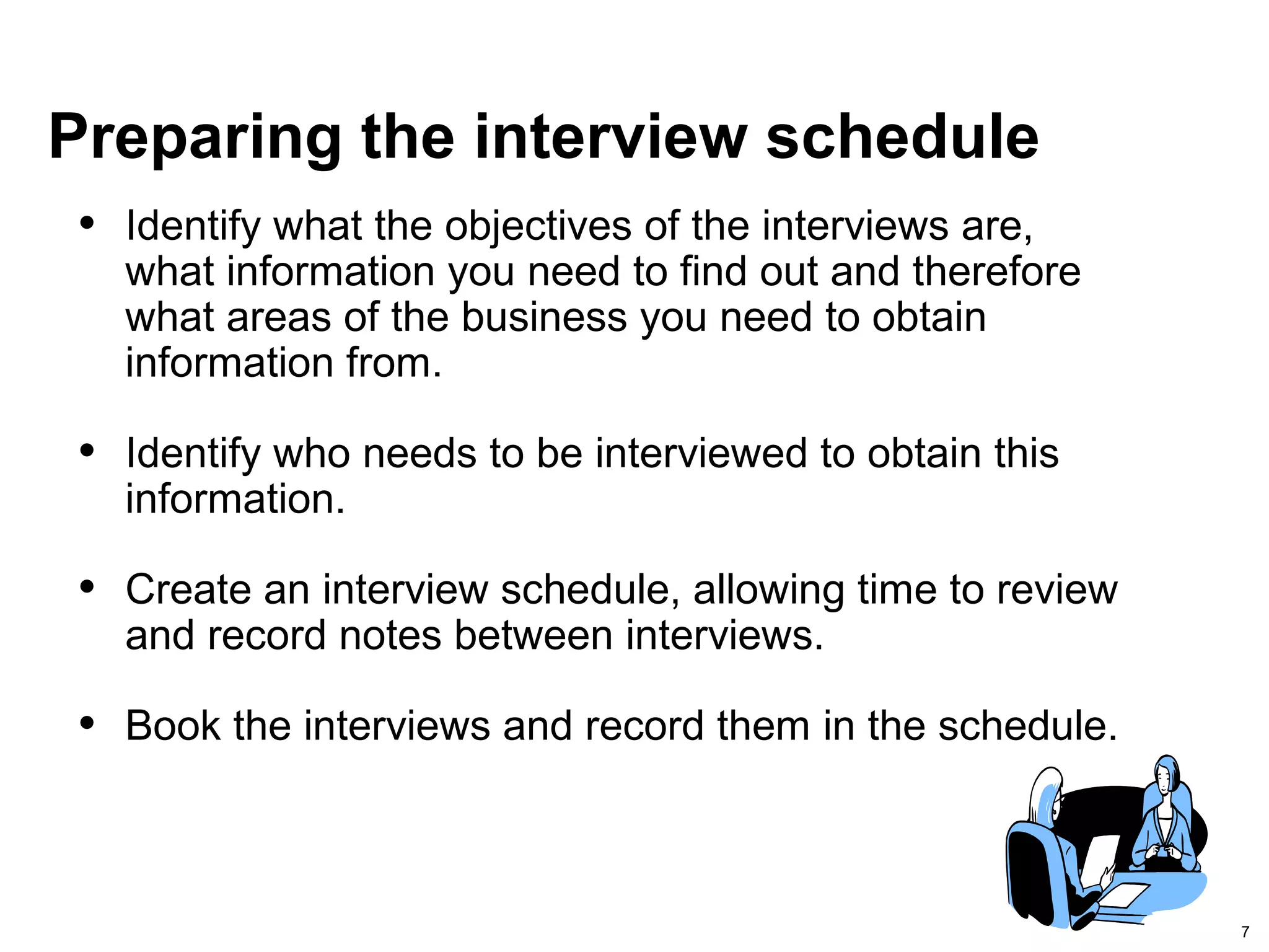 7
Preparing the interview schedule
• Identify what the objectives of the interviews are,
what information you need to find out and therefore
what areas of the business you need to obtain
information from.
• Identify who needs to be interviewed to obtain this
information.
• Create an interview schedule, allowing time to review
and record notes between interviews.
• Book the interviews and record them in the schedule.
 