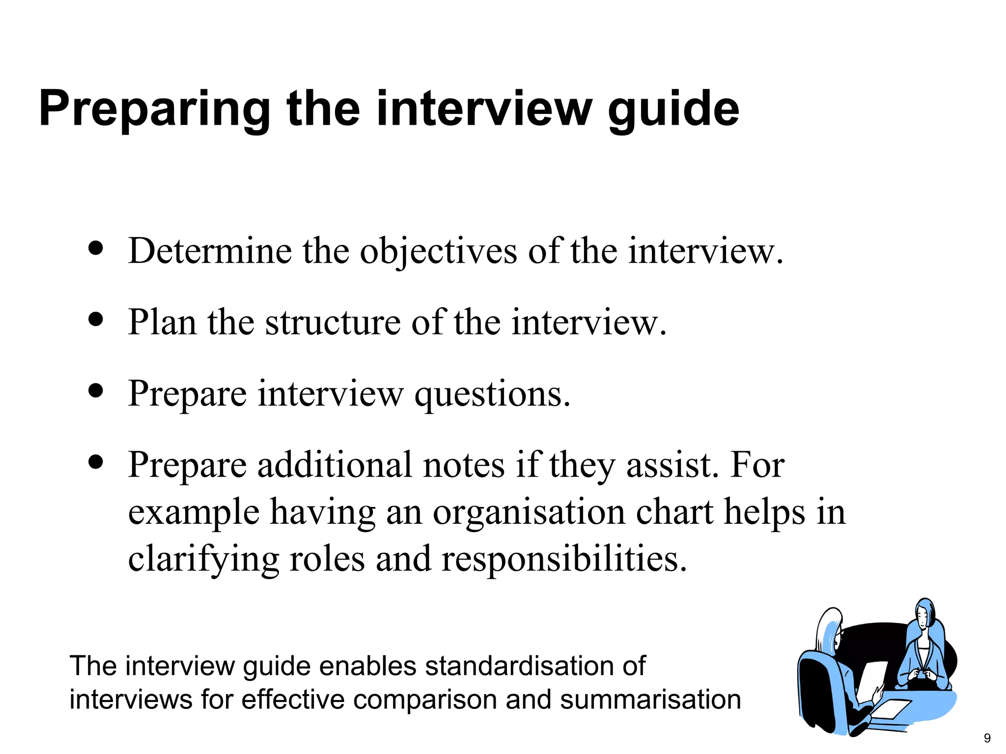 9
Preparing the interview guide
• Determine the objectives of the interview.
• Plan the structure of the interview.
• Prepare interview questions.
• Prepare additional notes if they assist. For
example having an organisation chart helps in
clarifying roles and responsibilities.
The interview guide enables standardisation of
interviews for effective comparison and summarisation
 