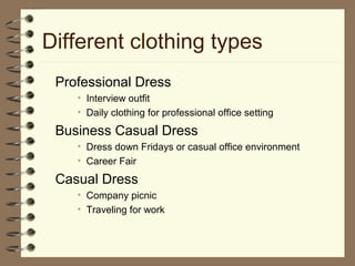Different clothing types
Professional Dress
• Interview outfit
• Daily clothing for professional office setting
Business Casual Dress
• Dress down Fridays or casual office environment
• Career Fair
Casual Dress
• Company picnic
• Traveling for work
 