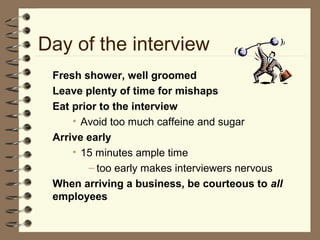 Day of the interview
Fresh shower, well groomed
Leave plenty of time for mishaps
Eat prior to the interview
• Avoid too much caffeine and sugar
Arrive early
• 15 minutes ample time
– too early makes interviewers nervous
When arriving a business, be courteous to all
employees
 