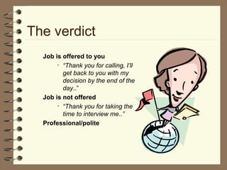 The verdict
Job is offered to you
• “Thank you for calling, I’ll
get back to you with my
decision by the end of the
day..”
Job is not offered
• “Thank you for taking the
time to interview me..”
Professional/polite
 