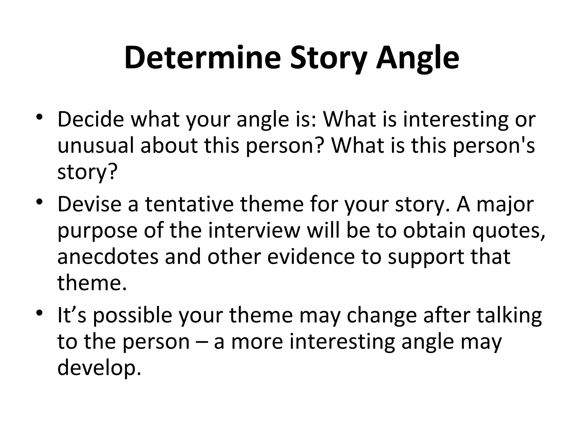 Determine Story Angle 
• Decide what your angle is: What is interesting or 
unusual about this person? What is this person's 
story? 
• Devise a tentative theme for your story. A major 
purpose of the interview will be to obtain quotes, 
anecdotes and other evidence to support that 
theme. 
• It’s possible your theme may change after talking 
to the person – a more interesting angle may 
develop. 
 