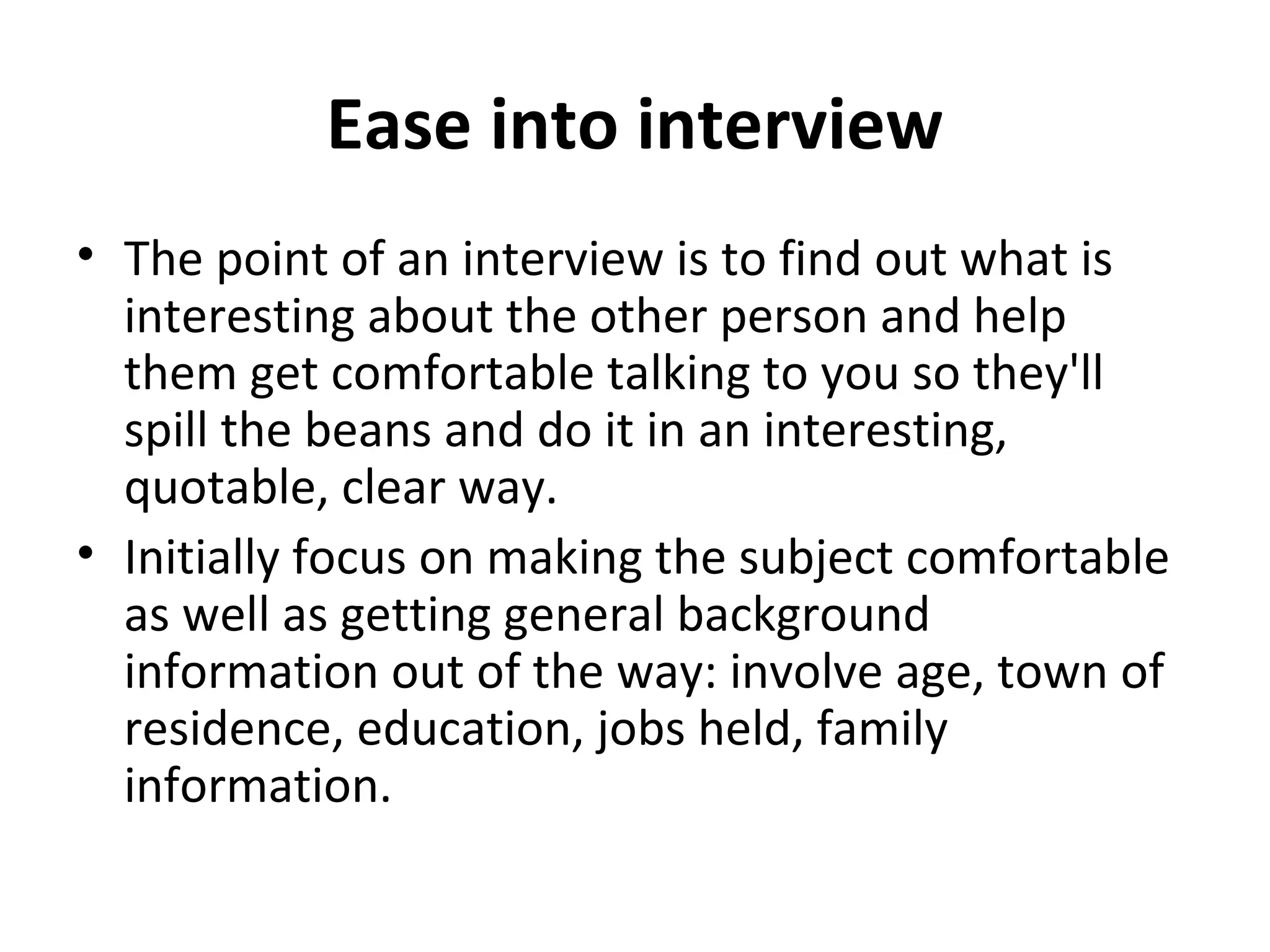 Ease into interview 
• The point of an interview is to find out what is 
interesting about the other person and help 
them get comfortable talking to you so they'll 
spill the beans and do it in an interesting, 
quotable, clear way. 
• Initially focus on making the subject comfortable 
as well as getting general background 
information out of the way: involve age, town of 
residence, education, jobs held, family 
information. 
 