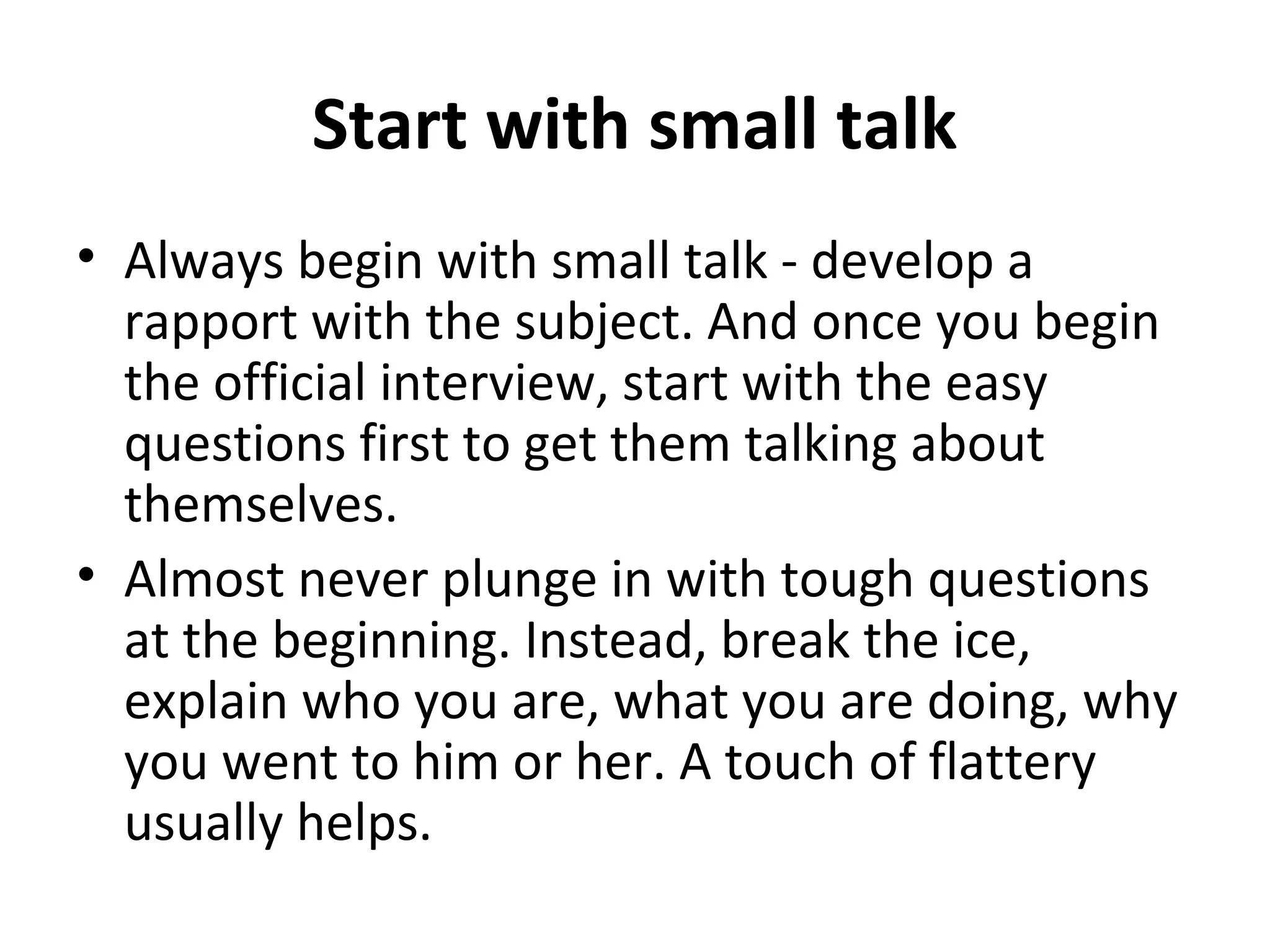 Start with small talk 
• Always begin with small talk - develop a 
rapport with the subject. And once you begin 
the official interview, start with the easy 
questions first to get them talking about 
themselves. 
• Almost never plunge in with tough questions 
at the beginning. Instead, break the ice, 
explain who you are, what you are doing, why 
you went to him or her. A touch of flattery 
usually helps. 
 