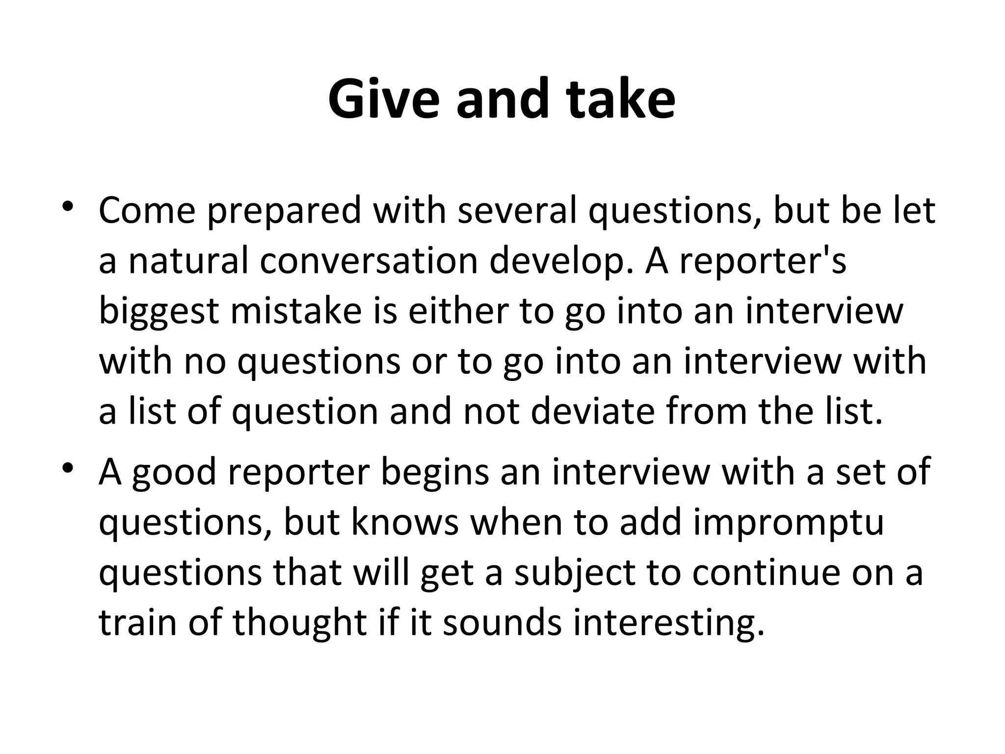 Give and take 
• Come prepared with several questions, but be let 
a natural conversation develop. A reporter's 
biggest mistake is either to go into an interview 
with no questions or to go into an interview with 
a list of question and not deviate from the list. 
• A good reporter begins an interview with a set of 
questions, but knows when to add impromptu 
questions that will get a subject to continue on a 
train of thought if it sounds interesting. 
 